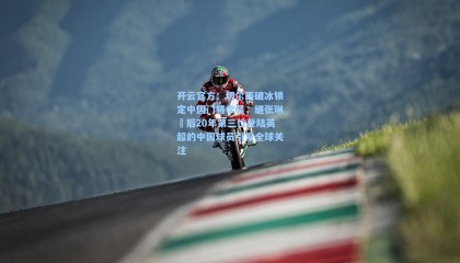 开云官方：切尔西破冰锁定中国门将李昊，继张琳芃后20年第三位登陆英超的中国球员引发全球关注