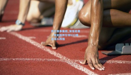 开云赛事集团_安东尼奥，敬业精神引领U23国足闯入四强