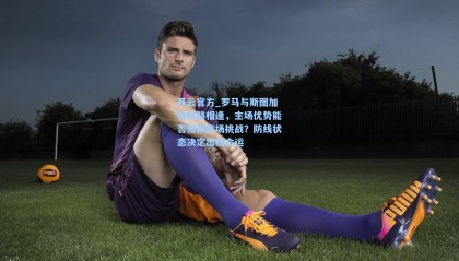 开云官方_罗马与斯图加特狭路相逢，主场优势能否抵挡客场挑战？防线状态决定出线命运