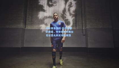 开云赛事集团-蓝色王朝的黄昏，传奇世界杯舞台见证意大利足球的陨落