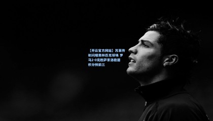 【开云官方网站】苏莱传射闪耀奥林匹克球场 罗马2-0完胜萨索洛稳居积分榜前三