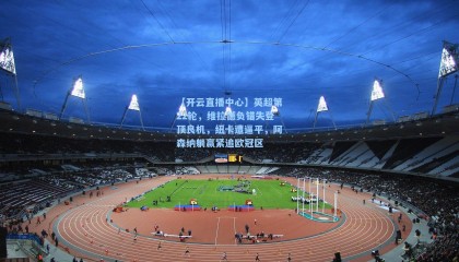 【开云直播中心】英超第22轮，维拉憾负错失登顶良机，纽卡遭逼平，阿森纳躺赢紧追欧冠区