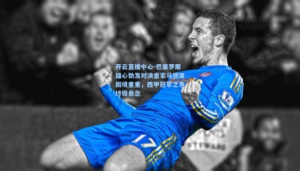 开云直播中心-巴塞罗那雄心勃发对决皇家马德里困境重重，西甲冠军之争终极悬念
